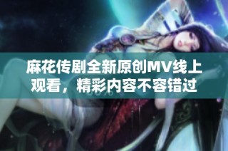 麻花传剧全新原创MV线上观看，精彩内容不容错过