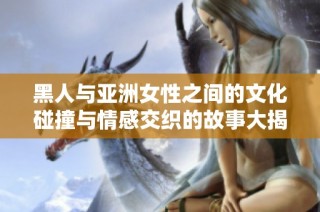 黑人与亚洲女性之间的文化碰撞与情感交织的故事大揭密