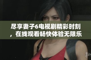 尽享妻子6电视剧精彩时刻，在线观看畅快体验无限乐趣