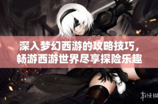 深入梦幻西游的攻略技巧，畅游西游世界尽享探险乐趣