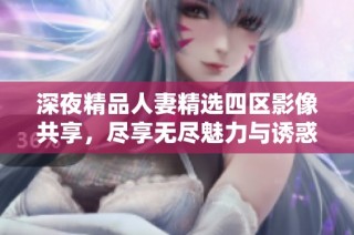深夜精品人妻精选四区影像共享，尽享无尽魅力与诱惑