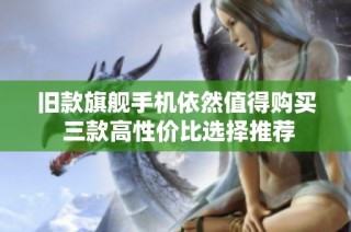 旧款旗舰手机依然值得购买 三款高性价比选择推荐