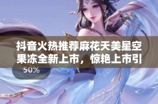 抖音火热推荐麻花天美星空果冻全新上市，惊艳上市引发关注！