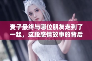 麦子最终与哪位朋友走到了一起，这段感情故事的背后藏着哪些秘密与心事