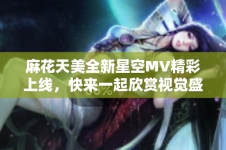 麻花天美全新星空MV精彩上线，快来一起欣赏视觉盛宴