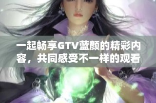 一起畅享GTV蓝颜的精彩内容，共同感受不一样的观看体验
