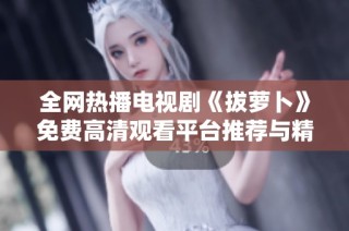 全网热播电视剧《拔萝卜》免费高清观看平台推荐与精彩剧情解析