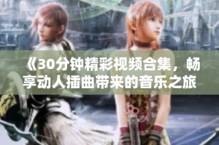 《30分钟精彩视频合集，畅享动人插曲带来的音乐之旅》