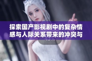 探索国产影视剧中的复杂情感与人际关系带来的冲突与感悟