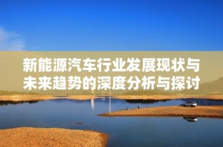 新能源汽车行业发展现状与未来趋势的深度分析与探讨