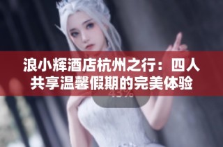 浪小辉酒店杭州之行：四人共享温馨假期的完美体验