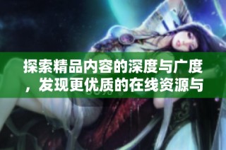 探索精品内容的深度与广度，发现更优质的在线资源与体验