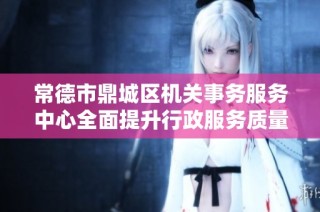 常德市鼎城区机关事务服务中心全面提升行政服务质量与效率