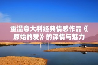 重温意大利经典情感作品《原始的爱》的深情与魅力