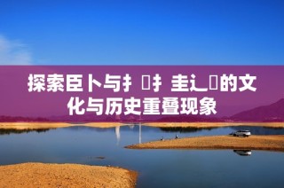 探索臣卜与扌喿扌圭辶畐的文化与历史重叠现象