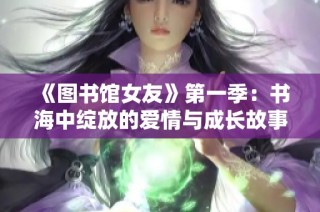 《图书馆女友》第一季：书海中绽放的爱情与成长故事探索之旅