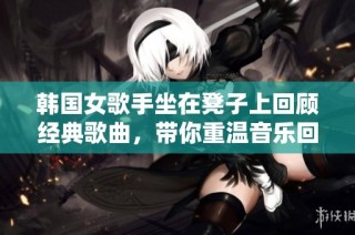 韩国女歌手坐在凳子上回顾经典歌曲，带你重温音乐回忆