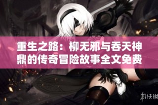重生之路：柳无邪与吞天神鼎的传奇冒险故事全文免费阅读