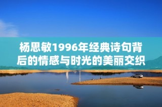 杨思敏1996年经典诗句背后的情感与时光的美丽交织探讨