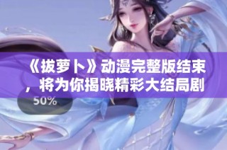 《拔萝卜》动漫完整版结束，将为你揭晓精彩大结局剧情详解