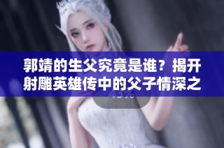郭靖的生父究竟是谁？揭开射雕英雄传中的父子情深之谜