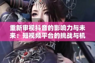 重新审视抖音的影响力与未来：短视频平台的挑战与机遇探索