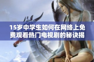 15岁中学生如何在网络上免费观看热门电视剧的秘诀揭秘