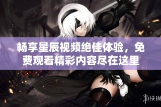 畅享星辰视频绝佳体验，免费观看精彩内容尽在这里