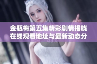 金瓶梅第五集精彩剧情揭晓在线观看地址与最新动态分享