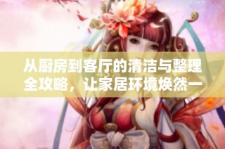从厨房到客厅的清洁与整理全攻略，让家居环境焕然一新