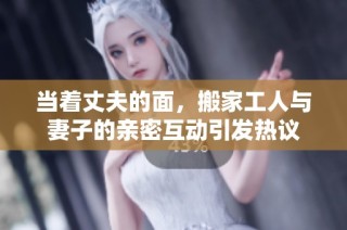 当着丈夫的面，搬家工人与妻子的亲密互动引发热议
