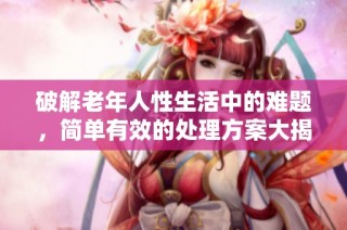 破解老年人性生活中的难题，简单有效的处理方案大揭秘