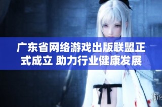 广东省网络游戏出版联盟正式成立 助力行业健康发展与创新合作
