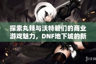 探索丸辣与沃特碧们的商业游戏魅力，DNF地下城的新挑战与机遇