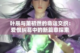 叶辰与萧初然的命运交织：爱恨纠葛中的新篇章探索