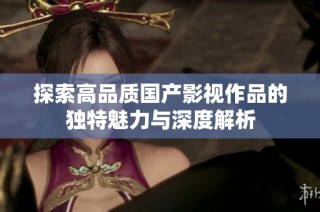 探索高品质国产影视作品的独特魅力与深度解析