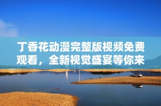 丁香花动漫完整版视频免费观看，全新视觉盛宴等你来体验