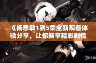 《杨思敏1到5集全新观看体验分享，让你畅享精彩剧情》