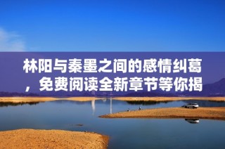 林阳与秦墨之间的感情纠葛，免费阅读全新章节等你揭晓