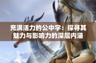 充满活力的公中字：探寻其魅力与影响力的深层内涵