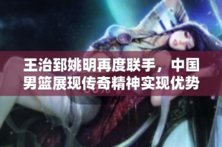 王治郅姚明再度联手，中国男篮展现传奇精神实现优势扩大