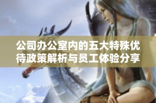 公司办公室内的五大特殊优待政策解析与员工体验分享