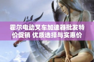 霍尔电动叉车加速器批发特价促销 优质选择与实惠价格揭秘