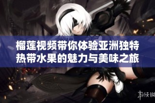 榴莲视频带你体验亚洲独特热带水果的魅力与美味之旅