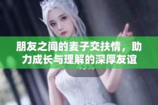 朋友之间的麦子交扶情，助力成长与理解的深厚友谊