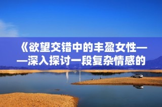 《欲望交错中的丰盈女性——深入探讨一段复杂情感的故事》