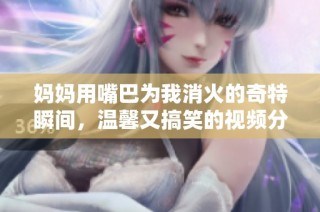 妈妈用嘴巴为我消火的奇特瞬间，温馨又搞笑的视频分享