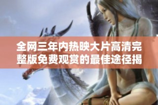 全网三年内热映大片高清完整版免费观赏的最佳途径揭秘
