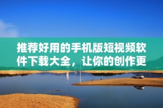 推荐好用的手机版短视频软件下载大全，让你的创作更加轻松
