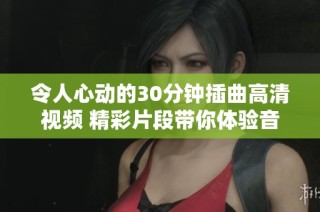 令人心动的30分钟插曲高清视频 精彩片段带你体验音乐魅力